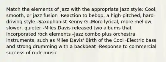 Match the elements of jazz with the appropriate jazz style: Cool, smooth, or jazz fusion -Reaction to bebop, a high-pitched, hard-driving style -Saxophonist Kenny G -More lyrical, more mellow, slower, quieter -Miles Davis released two albums that incorporated rock elements -Jazz combo plus orchestral instruments, such as Miles Davis' Birth of the Cool -Electric bass and strong drumming with a backbeat -Response to commercial success of rock music