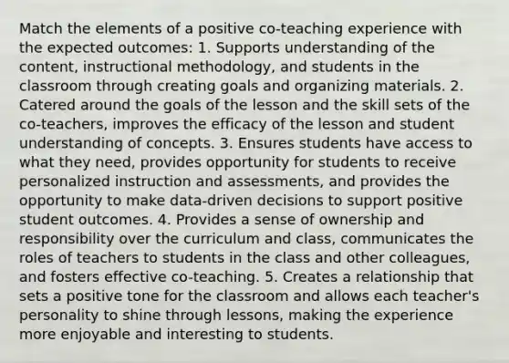 Match the elements of a positive co-teaching experience with the expected outcomes: 1. Supports understanding of the content, instructional methodology, and students in the classroom through creating goals and organizing materials. 2. Catered around the goals of the lesson and the skill sets of the co-teachers, improves the efficacy of the lesson and student understanding of concepts. 3. Ensures students have access to what they need, provides opportunity for students to receive personalized instruction and assessments, and provides the opportunity to make data-driven decisions to support positive student outcomes. 4. Provides a sense of ownership and responsibility over the curriculum and class, communicates the roles of teachers to students in the class and other colleagues, and fosters effective co-teaching. 5. Creates a relationship that sets a positive tone for the classroom and allows each teacher's personality to shine through lessons, making the experience more enjoyable and interesting to students.