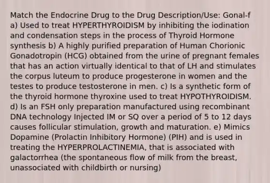 Match the Endocrine Drug to the Drug Description/Use: Gonal-f a) Used to treat HYPERTHYROIDISM by inhibiting the iodination and condensation steps in the process of Thyroid Hormone synthesis b) A highly purified preparation of Human Chorionic Gonadotropin (HCG) obtained from the urine of pregnant females that has an action virtually identical to that of LH and stimulates the corpus luteum to produce progesterone in women and the testes to produce testosterone in men. c) Is a synthetic form of the thyroid hormone thyroxine used to treat HYPOTHYROIDISM. d) Is an FSH only preparation manufactured using recombinant DNA technology Injected IM or SQ over a period of 5 to 12 days causes follicular stimulation, growth and maturation. e) Mimics Dopamine (Prolactin Inhibitory Hormone) (PIH) and is used in treating the HYPERPROLACTINEMIA, that is associated with galactorrhea (the spontaneous flow of milk from the breast, unassociated with childbirth or nursing)