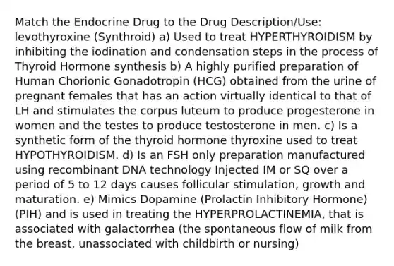 Match the Endocrine Drug to the Drug Description/Use: levothyroxine (Synthroid) a) Used to treat HYPERTHYROIDISM by inhibiting the iodination and condensation steps in the process of Thyroid Hormone synthesis b) A highly purified preparation of Human Chorionic Gonadotropin (HCG) obtained from the urine of pregnant females that has an action virtually identical to that of LH and stimulates the corpus luteum to produce progesterone in women and the testes to produce testosterone in men. c) Is a synthetic form of the thyroid hormone thyroxine used to treat HYPOTHYROIDISM. d) Is an FSH only preparation manufactured using recombinant DNA technology Injected IM or SQ over a period of 5 to 12 days causes follicular stimulation, growth and maturation. e) Mimics Dopamine (Prolactin Inhibitory Hormone) (PIH) and is used in treating the HYPERPROLACTINEMIA, that is associated with galactorrhea (the spontaneous flow of milk from the breast, unassociated with childbirth or nursing)