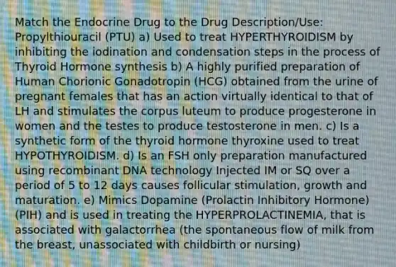 Match the Endocrine Drug to the Drug Description/Use: Propylthiouracil (PTU) a) Used to treat HYPERTHYROIDISM by inhibiting the iodination and condensation steps in the process of Thyroid Hormone synthesis b) A highly purified preparation of Human Chorionic Gonadotropin (HCG) obtained from the urine of pregnant females that has an action virtually identical to that of LH and stimulates the corpus luteum to produce progesterone in women and the testes to produce testosterone in men. c) Is a synthetic form of the thyroid hormone thyroxine used to treat HYPOTHYROIDISM. d) Is an FSH only preparation manufactured using recombinant DNA technology Injected IM or SQ over a period of 5 to 12 days causes follicular stimulation, growth and maturation. e) Mimics Dopamine (Prolactin Inhibitory Hormone) (PIH) and is used in treating the HYPERPROLACTINEMIA, that is associated with galactorrhea (the spontaneous flow of milk from the breast, unassociated with childbirth or nursing)