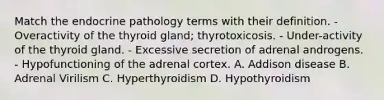 Match the endocrine pathology terms with their definition. - Overactivity of the thyroid gland; thyrotoxicosis. - Under-activity of the thyroid gland. - Excessive secretion of adrenal androgens. - Hypofunctioning of the adrenal cortex. A. Addison disease B. Adrenal Virilism C. Hyperthyroidism D. Hypothyroidism