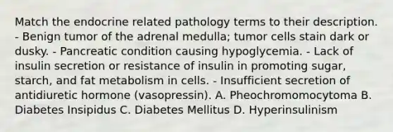 Match the endocrine related pathology terms to their description. - Benign tumor of the adrenal medulla; tumor cells stain dark or dusky. - Pancreatic condition causing hypoglycemia. - Lack of insulin secretion or resistance of insulin in promoting sugar, starch, and fat metabolism in cells. - Insufficient secretion of antidiuretic hormone (vasopressin). A. Pheochromomocytoma B. Diabetes Insipidus C. Diabetes Mellitus D. Hyperinsulinism