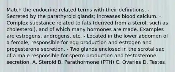 Match the endocrine related terms with their definitions. - Secreted by the parathyroid glands; increases blood calcium. - Complex substance related to fats (derived from a sterol, such as cholesterol), and of which many hormones are made. Examples are estrogens, androgens, etc. - Located in the lower abdomen of a female; responsible for egg production and estrogen and progesterone secretion. - Two glands enclosed in the scrotal sac of a male responsible for sperm production and testosterone secretion. A. Steroid B. Parathormone (PTH) C. Ovaries D. Testes