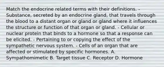 Match the endocrine related terms with their definitions. - Substance, secreted by an endocrine gland, that travels through <a href='https://www.questionai.com/knowledge/k7oXMfj7lk-the-blood' class='anchor-knowledge'>the blood</a> to a distant organ or gland or gland where it influences the structure or function of that organ or gland. - Cellular or nuclear protein that binds to a hormone so that a response can be elicited. - Pertaining to or copying the effect of the sympathetic <a href='https://www.questionai.com/knowledge/kThdVqrsqy-nervous-system' class='anchor-knowledge'>nervous system</a>. - Cells of an organ that are affected or stimulated by specific hormones. A. Sympathomimetic B. Target tissue C. Receptor D. Hormone