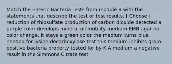 Match the Enteric Bacteria Tests from module 8 with the statements that describe the test or test results. [ Choose ] reduction of thiosulfate production of carbon dioxide detected a purple color develops mineral oil motility medium EMB agar no color change, it stays a green color the medium turns blue needed for lysine decarboxylase test this medium inhibits gram-positive bacteria property tested for by KIA medium a negative result in the Simmons Citrate test