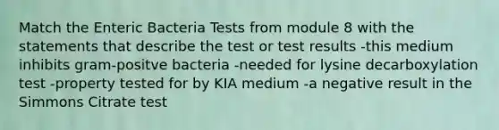 Match the Enteric Bacteria Tests from module 8 with the statements that describe the test or test results -this medium inhibits gram-positve bacteria -needed for lysine decarboxylation test -property tested for by KIA medium -a negative result in the Simmons Citrate test