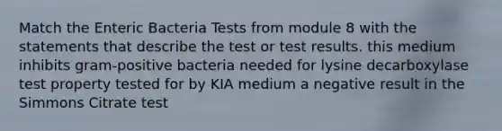 Match the Enteric Bacteria Tests from module 8 with the statements that describe the test or test results. this medium inhibits gram-positive bacteria needed for lysine decarboxylase test property tested for by KIA medium a negative result in the Simmons Citrate test