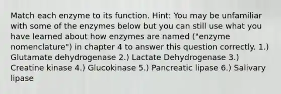 Match each enzyme to its function. Hint: You may be unfamiliar with some of the enzymes below but you can still use what you have learned about how enzymes are named ("enzyme nomenclature") in chapter 4 to answer this question correctly. 1.) Glutamate dehydrogenase 2.) Lactate Dehydrogenase 3.) Creatine kinase 4.) Glucokinase 5.) Pancreatic lipase 6.) Salivary lipase