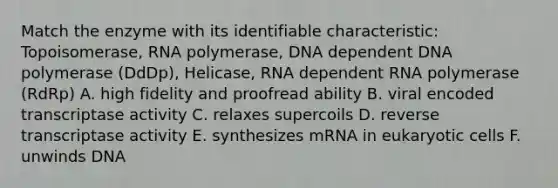 Match the enzyme with its identifiable characteristic: Topoisomerase, RNA polymerase, DNA dependent DNA polymerase (DdDp), Helicase, RNA dependent RNA polymerase (RdRp) A. high fidelity and proofread ability B. viral encoded transcriptase activity C. relaxes supercoils D. reverse transcriptase activity E. synthesizes mRNA in eukaryotic cells F. unwinds DNA