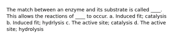 The match between an enzyme and its substrate is called ____. This allows the reactions of ____ to occur. a. Induced fit; catalysis b. Induced fit; hydrlysis c. The active site; catalysis d. The active site; hydrolysis