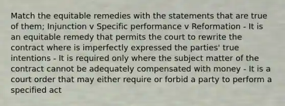 Match the equitable remedies with the statements that are true of them; Injunction v Specific performance v Reformation - It is an equitable remedy that permits the court to rewrite the contract where is imperfectly expressed the parties' true intentions - It is required only where the subject matter of the contract cannot be adequately compensated with money - It is a court order that may either require or forbid a party to perform a specified act