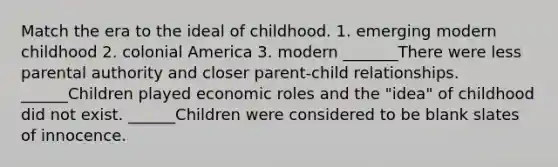 Match the era to the ideal of childhood. 1. emerging modern childhood 2. colonial America 3. modern _______There were less parental authority and closer parent-child relationships. ______Children played economic roles and the "idea" of childhood did not exist. ______Children were considered to be blank slates of innocence.