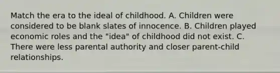 Match the era to the ideal of childhood. A. Children were considered to be blank slates of innocence. B. Children played economic roles and the "idea" of childhood did not exist. C. There were less parental authority and closer parent-child relationships.