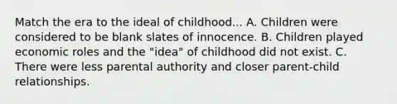 Match the era to the ideal of childhood... A. Children were considered to be blank slates of innocence. B. Children played economic roles and the "idea" of childhood did not exist. C. There were less parental authority and closer parent-child relationships.