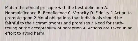 Match the ethical principle with the best definition A. Nonmaleficence B. Beneficence C. Veracity D. Fidelity 1.Action to promote good 2.Moral obligations that individuals should be faithful to their commitments and promises 3.Need for truth-telling or the acceptability of deception 4. Actions are taken in an effort to avoid harm