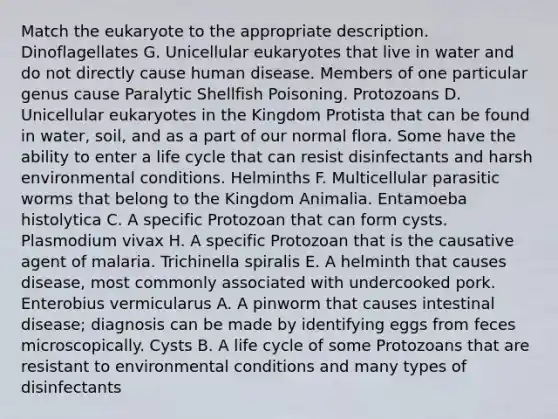 Match the eukaryote to the appropriate description. Dinoflagellates G. Unicellular eukaryotes that live in water and do not directly cause human disease. Members of one particular genus cause Paralytic Shellfish Poisoning. Protozoans D. Unicellular eukaryotes in the Kingdom Protista that can be found in water, soil, and as a part of our normal flora. Some have the ability to enter a life cycle that can resist disinfectants and harsh environmental conditions. Helminths F. Multicellular parasitic worms that belong to the Kingdom Animalia. Entamoeba histolytica C. A specific Protozoan that can form cysts. Plasmodium vivax H. A specific Protozoan that is the causative agent of malaria. Trichinella spiralis E. A helminth that causes disease, most commonly associated with undercooked pork. Enterobius vermicularus A. A pinworm that causes intestinal disease; diagnosis can be made by identifying eggs from feces microscopically. Cysts B. A life cycle of some Protozoans that are resistant to environmental conditions and many types of disinfectants