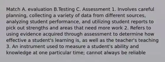 Match A. evaluation B.Testing C. Assessment 1. Involves careful planning, collecting a variety of data from different sources, analyzing student performance, and utilizing student reports to pick out strengths and areas that need more work 2. Refers to using evidence acquired through assessment to determine how effective a student's learning is, as well as the teacher's teaching 3. An instrument used to measure a student's ability and knowledge at one particular time; cannot always be reliable