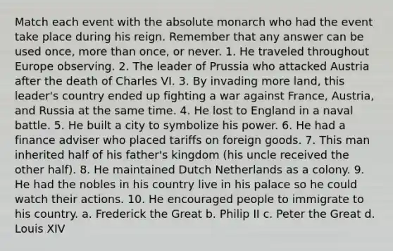 Match each event with the absolute monarch who had the event take place during his reign. Remember that any answer can be used once, more than once, or never. 1. He traveled throughout Europe observing. 2. The leader of Prussia who attacked Austria after the death of Charles VI. 3. By invading more land, this leader's country ended up fighting a war against France, Austria, and Russia at the same time. 4. He lost to England in a naval battle. 5. He built a city to symbolize his power. 6. He had a finance adviser who placed tariffs on foreign goods. 7. This man inherited half of his father's kingdom (his uncle received the other half). 8. He maintained Dutch Netherlands as a colony. 9. He had the nobles in his country live in his palace so he could watch their actions. 10. He encouraged people to immigrate to his country. a. Frederick the Great b. Philip II c. Peter the Great d. Louis XIV