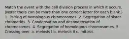 Match the event with the cell division process in which it occurs. (Note: there can be more than one correct letter for each blank.) 1. Pairing of homologous chromosomes. 2. Segregation of sister chromatids. 3. Condensation and decondensation of chromosomes. 4. Segregation of homologous chromosomes. 5. Crossing over. a. meiosis I b. meiosis II c. mitosis