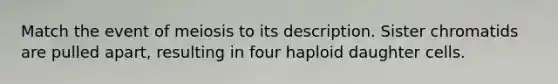 Match the event of meiosis to its description. Sister chromatids are pulled apart, resulting in four haploid daughter cells.