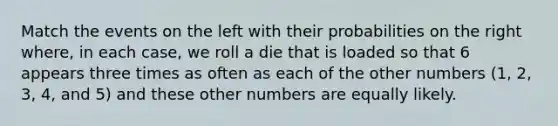 Match the events on the left with their probabilities on the right where, in each case, we roll a die that is loaded so that 6 appears three times as often as each of the other numbers (1, 2, 3, 4, and 5) and these other numbers are equally likely.