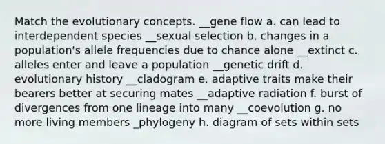 Match the evolutionary concepts. __gene flow a. can lead to interdependent species __sexual selection b. changes in a population's allele frequencies due to chance alone __extinct c. alleles enter and leave a population __genetic drift d. evolutionary history __cladogram e. adaptive traits make their bearers better at securing mates __adaptive radiation f. burst of divergences from one lineage into many __coevolution g. no more living members _phylogeny h. diagram of sets within sets