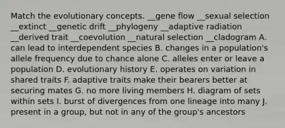 Match the evolutionary concepts. __gene flow __sexual selection __extinct __genetic drift __phylogeny __adaptive radiation __derived trait __coevolution __natural selection __cladogram A. can lead to interdependent species B. changes in a population's allele frequency due to chance alone C. alleles enter or leave a population D. evolutionary history E. operates on variation in shared traits F. adaptive traits make their bearers better at securing mates G. no more living members H. diagram of sets within sets I. burst of divergences from one lineage into many J. present in a group, but not in any of the group's ancestors