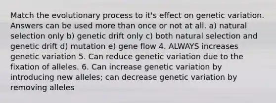 Match the evolutionary process to it's effect on genetic variation. Answers can be used more than once or not at all. a) natural selection only b) genetic drift only c) both natural selection and genetic drift d) mutation e) gene flow 4. ALWAYS increases genetic variation 5. Can reduce genetic variation due to the fixation of alleles. 6. Can increase genetic variation by introducing new alleles; can decrease genetic variation by removing alleles