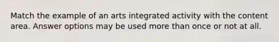 Match the example of an arts integrated activity with the content area. Answer options may be used <a href='https://www.questionai.com/knowledge/keWHlEPx42-more-than' class='anchor-knowledge'>more than</a> once or not at all.