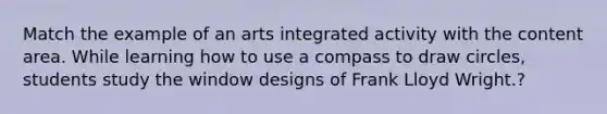 Match the example of an arts integrated activity with the content area. While learning how to use a compass to draw circles, students study the window designs of Frank Lloyd Wright.?