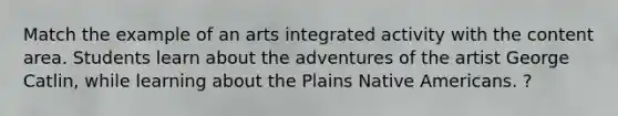 Match the example of an arts integrated activity with the content area. Students learn about the adventures of the artist George Catlin, while learning about the Plains Native Americans. ?