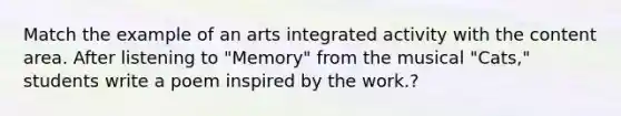 Match the example of an arts integrated activity with the content area. After listening to "Memory" from the musical "Cats," students write a poem inspired by the work.?