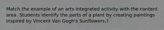 Match the example of an arts integrated activity with the content area. Students identify the parts of a plant by creating paintings inspired by Vincent Van Gogh's Sunflowers.?