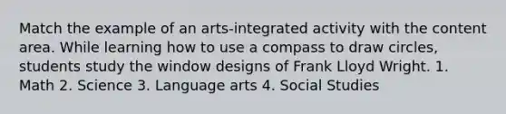 Match the example of an arts-integrated activity with the content area. While learning how to use a compass to draw circles, students study the window designs of Frank Lloyd Wright. 1. Math 2. Science 3. Language arts 4. Social Studies