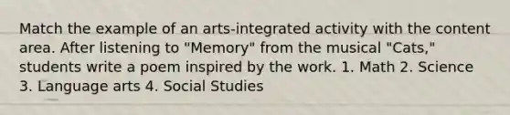 Match the example of an arts-integrated activity with the content area. After listening to "Memory" from the musical "Cats," students write a poem inspired by the work. 1. Math 2. Science 3. Language arts 4. Social Studies