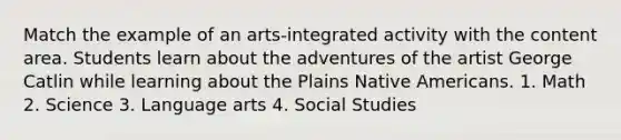 Match the example of an arts-integrated activity with the content area. Students learn about the adventures of the artist George Catlin while learning about the Plains Native Americans. 1. Math 2. Science 3. Language arts 4. Social Studies