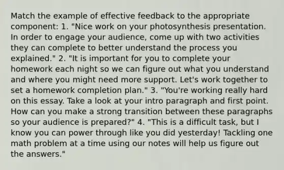 Match the example of effective feedback to the appropriate component: 1. "Nice work on your photosynthesis presentation. In order to engage your audience, come up with two activities they can complete to better understand the process you explained." 2. "It is important for you to complete your homework each night so we can figure out what you understand and where you might need more support. Let's work together to set a homework completion plan." 3. "You're working really hard on this essay. Take a look at your intro paragraph and first point. How can you make a strong transition between these paragraphs so your audience is prepared?" 4. "This is a difficult task, but I know you can power through like you did yesterday! Tackling one math problem at a time using our notes will help us figure out the answers."