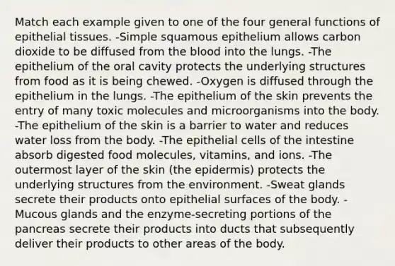 Match each example given to one of the four general functions of epithelial tissues. -Simple squamous epithelium allows carbon dioxide to be diffused from the blood into the lungs. -The epithelium of the oral cavity protects the underlying structures from food as it is being chewed. -Oxygen is diffused through the epithelium in the lungs. -The epithelium of the skin prevents the entry of many toxic molecules and microorganisms into the body. -The epithelium of the skin is a barrier to water and reduces water loss from the body. -The epithelial cells of the intestine absorb digested food molecules, vitamins, and ions. -The outermost layer of the skin (the epidermis) protects the underlying structures from the environment. -Sweat glands secrete their products onto epithelial surfaces of the body. - Mucous glands and the enzyme-secreting portions of the pancreas secrete their products into ducts that subsequently deliver their products to other areas of the body.