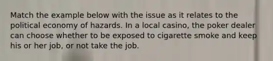 Match the example below with the issue as it relates to the political economy of hazards. In a local casino, the poker dealer can choose whether to be exposed to cigarette smoke and keep his or her job, or not take the job.