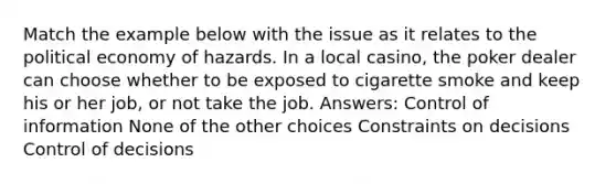 Match the example below with the issue as it relates to the political economy of hazards. In a local casino, the poker dealer can choose whether to be exposed to cigarette smoke and keep his or her job, or not take the job. Answers: Control of information None of the other choices Constraints on decisions Control of decisions