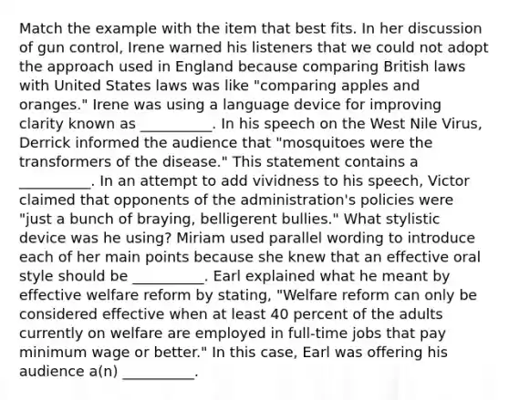 Match the example with the item that best fits. In her discussion of gun control, Irene warned his listeners that we could not adopt the approach used in England because comparing British laws with United States laws was like "comparing apples and oranges." Irene was using a language device for improving clarity known as __________. In his speech on the West Nile Virus, Derrick informed the audience that "mosquitoes were the transformers of the disease." This statement contains a __________. In an attempt to add vividness to his speech, Victor claimed that opponents of the administration's policies were "just a bunch of braying, belligerent bullies." What stylistic device was he using? Miriam used parallel wording to introduce each of her main points because she knew that an effective oral style should be __________. Earl explained what he meant by effective welfare reform by stating, "Welfare reform can only be considered effective when at least 40 percent of the adults currently on welfare are employed in full-time jobs that pay minimum wage or better." In this case, Earl was offering his audience a(n) __________.