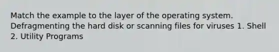 Match the example to the layer of the operating system. Defragmenting the hard disk or scanning files for viruses 1. Shell 2. Utility Programs