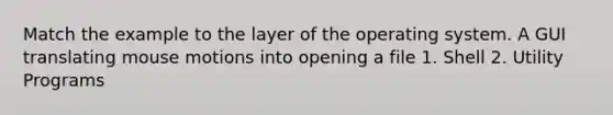 Match the example to the layer of the operating system. A GUI translating mouse motions into opening a file 1. Shell 2. Utility Programs