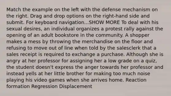 Match the example on the left with the defense mechanism on the right. Drag and drop options on the right-hand side and submit. For keyboard navigation...SHOW MORE To deal with his sexual desires‚ an individual organizes a protest rally against the opening of an adult bookstore in the community. A shopper makes a mess by throwing the merchandise on the floor and refusing to move out of line when told by the salesclerk that a sales receipt is required to exchange a purchase. Although she is angry at her professor for assigning her a low grade on a quiz‚ the student doesn't express the anger towards her professor and instead yells at her little brother for making too much noise playing his video games when she arrives home. Reaction formation Regression Displacement