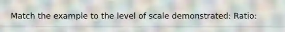 Match the example to the level of scale demonstrated: Ratio: