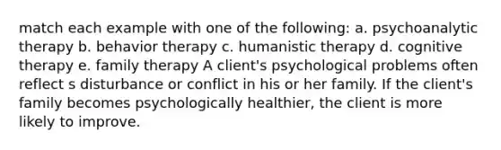 match each example with one of the following: a. psychoanalytic therapy b. behavior therapy c. humanistic therapy d. cognitive therapy e. family therapy A client's psychological problems often reflect s disturbance or conflict in his or her family. If the client's family becomes psychologically healthier, the client is more likely to improve.