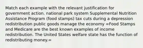 Match each example with the relevant justification for government action. national park system Supplemental Nutrition Assistance Program (food stamps) tax cuts during a depression redistribution public goods manage the economy =Food Stamps and Medicare are the best known examples of income redistribution. The United States welfare state has the function of redistributing money.=