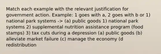 Match each example with the relevant justification for government action. Example: 1 goes with a, 2 goes with b or 1) national park systems -> (a) public goods 1) national park systems 2) supplemental nutrition assistance program (food stamps) 3) tax cuts during a depression (a) public goods (b) alleviate market failure (c) manage the economy (d redistribution