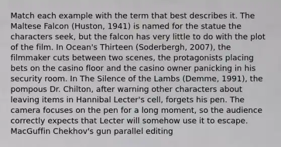 Match each example with the term that best describes it. The Maltese Falcon (Huston, 1941) is named for the statue the characters seek, but the falcon has very little to do with the plot of the film. In Ocean's Thirteen (Soderbergh, 2007), the filmmaker cuts between two scenes, the protagonists placing bets on the casino floor and the casino owner panicking in his security room. In The Silence of the Lambs (Demme, 1991), the pompous Dr. Chilton, after warning other characters about leaving items in Hannibal Lecter's cell, forgets his pen. The camera focuses on the pen for a long moment, so the audience correctly expects that Lecter will somehow use it to escape. MacGuffin Chekhov's gun parallel editing